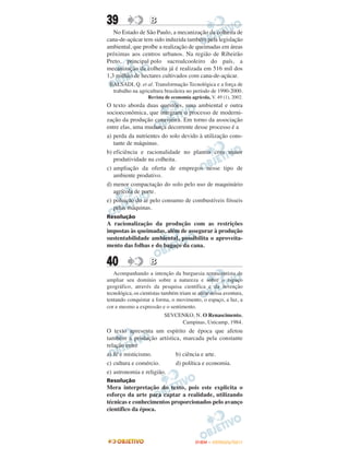 39                  B
   No Estado de São Paulo, a mecanização da colheita de
cana-de-açúcar tem sido induzida também pela legislação
ambiental, que proíbe a realização de queimadas em áreas
próximas aos centros urbanos. Na região de Ribeirão
Preto, principal polo sucroalcooleiro do país, a
mecanização da colheita já é realizada em 516 mil dos
1,3 milhão de hectares cultivados com cana-de-açúcar.
 BALSADI, Q. et al. Transformação Tecnológica e a força de
  trabalho na agricultura brasileira no período de 1990-2000.
                   Revista de economia agrícola, V. 49 (1), 2002.
O texto aborda duas questões, uma ambiental e outra
socioeconômica, que integram o processo de moderni-
zação da produção canavieira. Em torno da associação
entre elas, uma mudança decorrente desse processo é a
a) perda da nutrientes do solo devido à utilização cons-
   tante de máquinas.
b) eficiência e racionalidade no plantio com maior
   produtividade na colheita.
c) ampliação da oferta de empregos nesse tipo de
   ambiente produtivo.
d) menor compactação do solo pelo uso de maquinário
   agrícola de porte.
e) poluição do ar pelo consumo de combustíveis fósseis
   pelas máquinas.
Resolução
A racionalização da produção com as restrições
impostas às queimadas, além de assegurar à produção
sustentabilidade ambiental, possibilita o aproveita-
mento das folhas e do bagaço da cana.


40                  B
   Acompanhando a intenção da burguesia renascentista de
ampliar seu domínio sobre a natureza e sobre o espaço
geográfico, através da pesquisa científica e da invenção
tecnológica, os cientistas também iriam se atirar nessa aventura,
tentando conquistar a forma, o movimento, o espaço, a luz, a
cor e mesmo a expressão e o sentimento.
                           SEVCENKO, N. O Renascimento,
                                Campinas, Unicamp, 1984.
O texto apresenta um espírito de época que afetou
também a produção artística, marcada pela constante
relação entre
a) fé e misticismo.       b) ciência e arte.
c) cultura e comércio.    d) política e economia.
e) astronomia e religião.
Resolução
Mera interpretação do texto, pois este explicita o
esforço da arte para captar a realidade, utilizando
técnicas e conhecimentos proporcionados pelo avanço
científico da época.




                                          ENEM – OUTUBRO/2011
 