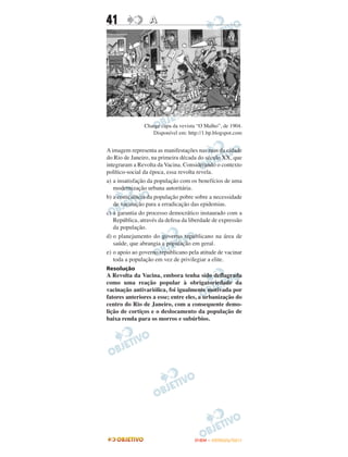 41                A




               Charge capa da vevista “O Malho”, de 1904.
                  Disponível em: http://1.bp.blogspot.com


A imagem representa as manifestações nas ruas da cidade
do Rio de Janeiro, na primeira década do século XX, que
integraram a Revolta da Vacina. Considerando o contexto
político-social da época, essa revolta revela.
a) a insatisfação da população com os benefícios de uma
   modernização urbana autoritária.
b) a consciência da população pobre sobre a necessidade
   de vacinação para a erradicação das epidemias.
c) a garantia do processo democrático instaurado com a
   República, através da defesa da liberdade de expressão
   da população.
d) o planejamento do governo republicano na área de
   saúde, que abrangia a população em geral.
e) o apoio ao governo republicano pela atitude de vacinar
   toda a população em vez de privilegiar a elite.
Resolução
A Revolta da Vacina, embora tenha sido deflagrada
como uma reação popular à obrigatoriedade da
vacinação antivariólica, foi igualmente motivada por
fatores anteriores a esse; entre eles, a urbanização do
centro do Rio de Janeiro, com a consequente demo-
lição de cortiços e o deslocamento da população de
baixa renda para os morros e subúrbios.




                                     ENEM – OUTUBRO/2011
 
