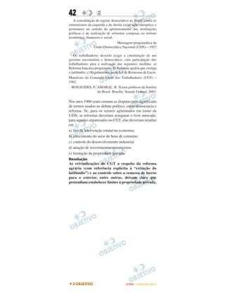 42                 E
   A consolidação do regime democrático no Brasil contra os
extremismos da esquerda e da direita exige ação energética e
permanece no sentido do aprimoramento das instituições
políticas e da realização de reformas corajosas no terreno
econômico, financeiro e social.
                                 Mensagem programática da
                 União Democrática Nacional (UDN) – 1957

   Os trabalhadores deverão exigir a constituição de um
governo nacionalista e democrático, com participação dos
trabalhadores para a realização das seguintes medidas: a)
Reforma bancária progressista; b) Reforma agrária que extinga
o latifúndio; c) Regulamentação da Lei de Remessas de Lucro.
Manifesto do Comando Geral dos Trabalhadores (CGT) –
1962.
  BONAVIDES, P.; AMARAL, R. Textos políticos da história
                     do Brasil. Brasília: Senado Federal, 2002.

Nos anos 1960 eram comuns as disputas pelo significado
de termos usados no debate político, como democracia e
reforma. Se, para os setores aglutinados em torno da
UDN, as reformas deveriam assegurar o livre mercado,
para aqueles organizados no CGT, elas deveriam resultar
em
a) fim da intervenção estatal na economia.
b) crescimento do setor de bens de consumo.
c) controle do desenvolvimento industrial.
d) atração de investimentos estrangeiros.
e) limitação da propriedade privada.
Resolução
As reivindicações do CGT a respeito da reforma
agrária (com referência explícita à “extinção do
latifúndio”) e ao controle sobre a remessa de lucros
para o exterior, entre outras, deixam claro que
pretendiam estabelecer limites à propriedade privada.




                                         ENEM – OUTUBRO/2011
 
