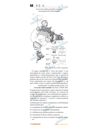 44                 C
         A nova des-ordem geográfica mundial:
            uma proposta de regionalização




                        Fonte: LÉVY et al (1992). atualizado.

   O espaço mundial sob a “nova des-ordem” é um
emaranhado de zonas, redes e “aglomerados”, espaços
hegemônicos e contra-hegemônicos que se cruzam de
forma complexa na face da Terra. Fica clara, de saída, a
polêmica que envolve uma nova regionalização mundial.
Como regionalizar um espaço tão heterogêneo e, em
parte, fluído, como é o espaço mundial contemporâneo?
            HAESBAERT. R: PORTO-GONÇALVES. C.W.
      A nova des-ordem mundial. São Paulo: UNESP. 2006.
O mapa procura representar a lógica espacial do mundo
contemporâneo pós-União Soviética, no contexto de
avanço da globalização e do neoliberalismo, quando a
divisão entre países socialistas e capitalistas se desfez e as
categorias de “primeiro” e “terceiro” mundo perderam
sua validade explicativa.
Considerando esse objetivo interpretativo, tal distribuição
espacial aponta para
a) a estagnação dos Estados com forte identidade cultural.
b) o alcance da racionalidade anticapitalista.
c) a influência das grandes potências econômicas.
d) a dissolução de blocos políticos regionais.
e) o alargamento da força econômica dos países islâmi-
   cos.

                                        ENEM – OUTUBRO/2011
 