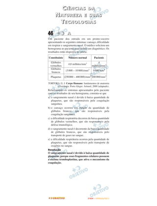 CIÊNCIAS               DA
      N AT U R E Z A E S U A S
        TECNOLOGIAS

46                A
Um paciente deu entrada em um pronto-socorro
apresentando os seguintes sintomas: cansaço, dificuldade
em respirar e sangramento nasal. O médico solicitou um
hemograma ao paciente para definir um diagnóstico. Os
resultados estão dispostos na tabela:

Constituinte       Número normal           Paciente
  Glóbulos                                    4
                   4,8 milhões/mm3
  vermelhos                              milhões/mm3
  Glóbulos
                (5 000 – 10 000)/mm3      9 000/mm3
   brancos
  Plaquetas    (250000 – 400 000)/mm3 200 000/mm3

TORTORA, G. J. Corpo Humano: fundamentos de anatomia
      e fisiologia. Porto Alegre: Artmed, 2000 (adaptado).
Relacionando os sintomas apresentados pelo paciente
com os resultados de seu hemograma, constata-se que
a) o sangramento nasal é devido à baixa quantidade de
   plaquetas, que são responsáveis pela coagulação
   sanguínea.
b) o cansaço ocorreu em função da quantidade de
   glóbulos brancos, que são responsáveis pela
   coagulação sanguínea.
c) a dificuldade respiratória decorreu da baixa quantidade
   de glóbulos vermelhos, que são responsáveis pela
   defesa imunológica.
d) o sangramento nasal é decorrente da baixa quantidade
   de glóbulos brancos, que são responsáveis pelo
   transporte de gases no sangue.
e) a dificuldade respirátoria ocorreu pela quantidade de
   plaquetas, que são responsáveis pelo transporte de
   oxigênio no sangue.
Resolução
O sangramento nasal é devido à baixa quantidade de
plaquetas, porque esses fragmentos celulares possuem
a enzima tromboplastina, que ativa o mecanismo da
coagulação.




                                     ENEM – OUTUBRO/2011
 