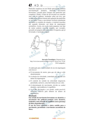 47                D
Partículas suspensas em um fluido apresentam contínua
movimentação aleatória, chamado movimento
browniano, causado pelos choques das partículas que
compõem o fluido. A ideia de um inventor era construir
uma série de palhetas, montadas sobre um eixo, que
seriam postas em movimento pela agitação das partículas
ao seu redor. Como o movimento ocorreria igualmente
em ambos os sentidos de rotação, o cientista concebeu
um segundo elemento, um dente de engrenagem
assimétrico. Assim, em escala muito pequena, este tipo
de motor poderia executar trabalho, por exemplo,
puxando um pequeno peso para cima. O esquema, que já
foi testado, é mostrado a seguir.




                    Inovação Tecnológica. Disponível em:
  http://www.inovacaotecnologica.com.br. Acesso em: 22 jul.
                                          2010 (adaptado).


A explicação para a necessidade do uso da engrenagem
com trava é:
a) O travamento do motor, para que ele não se solte
   aleatoriamente.
b) A seleção da velocidade, controlada pela pressão nos
   dentes da engrenagem.
c) O controle do sentido da velocidade tangencial,
   permitindo, inclusive, uma fácil leitura do seu valor.
d) A determinação do movimento, devido ao caráter
   aleatório, cuja tendência é o equilíbrio.
e) A escolha do ângulo a ser girado, sendo possível,
   inclusive, medi-lo pelo número de dentes da
   engrenagem.
Resolução
Em virtude do movimento browniano ser aleatório, o
movimento das palhetas também seria aleatório,
tendendo a uma situação de equilíbrio (sem a presença
do bloco dependurado).
O uso da trava seleciona o único sentido para o
movimento, permitindo o movimento ascendente do
bloco.




                                      ENEM – OUTUBRO/2011
 