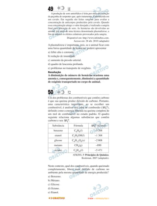 49                  E
   A produção de soro antiofídico é feita por meio da extração
da peçonha de serpentes que, após tratamento, é introduzida em
um cavalo. Em seguida são feitas sangrias para avaliar a
concentração de anticorpos produzidos pelo cavalo. Quando
essa concentração atinge o valor desejado, é realizada a sangria
final para obtenção de soro. As hemácias são devolvidas ao
animal, por meio de uma técnica denominada plasmaferese, a
fim de reduzir os efeitos colaterais provocados pela sangria.
                    Disponível em: http://www.infotubos.com.
                           Acesso em: 28 abr. 2010 (adaptado)
A plasmaferese é importante, pois, se o animal ficar com
uma baixa quantidade de hemácias, poderá apresentar
a) febre alta e constante.
b) redução de imunidade.
c) aumento da pressão arterial.
d) quadro de leucemia profunda.
e) problemas no transporte de oxigênio.
Resolução
A diminuição do número de hemácias ocasiona uma
anemia e, consequentemente, diminuirá a quantidade
de oxigênio transportado no corpo do animal.



50                  C
Um dos problemas dos combustíveis que contêm carbono
é que sua queima produz dióxido de carbono. Portanto,
uma característica importante, ao se escolher um
combustível, é analisar seu calor de combustão (ΔHC0),
definido como a energia liberada na queima completa de
um mol de combustível no estado padrão. O quadro
seguinte relaciona algumas substâncias que contêm
carbono e seu ΔHC0.
    Substância            Fórmula           ΔHC0 (kJ/mol)
     benzeno               C6H6(l)              –3 268
       etanol            C2H5OH(l)              –1 368
      glicose            C6H12O6(s)             –2 808
      metano               CH4(g)                 –890
      octano              C8H18(l)              –5 471
                         ATKINS, P. Princípios de Química.
                               Bookman, 2007 (adaptado).


Neste contexto, qual dos combustíveis, quando queimado
completamente, libera mais dióxido de carbono no
ambiente pela mesma quantidade de energia produzida?
a) Benzeno.
b) Metano.
c) Glicose.
d) Octano.
e) Etanol.

                                         ENEM – OUTUBRO/2011
 
