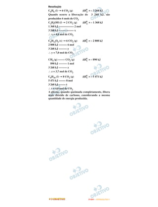 Resolução
C6H6 (l) → 6 CO2 (g)       ΔH0 = – 3 268 kJ
                             C
Quando ocorre a liberação de 3 268 kJ, são
produzidos 6 mols de CO2
C2H5OH (l) → 2 CO2 (g)     ΔH0 = – 1 368 kJ
                             C
1 368 kJ ––––––––––– 2 mol
3 268 kJ ––––––––––– x
∴ x = 4,8 mol de CO2

C6H12O6 (s) → 6 CO2 (g)   ΔH0 = – 2 808 kJ
                            C
2 808 kJ –––––– 6 mol
3 268 kJ –––––– y
∴ y = 7,0 mol de CO2

CH4 (g) ––––– CO2 (g)     ΔH0 = – 890 kJ
                            C
  890 kJ –––––– 1 mol
3 268 kJ –––––– z
∴ z = 3,7 mol de CO2
C8H18 (l) → 8 CO2 (g)      ΔH0 = – 5 471 kJ
                               C
5 471 kJ ––––– 8 mol
3 268 kJ ––––– t
∴ t = 4,8 mol de CO2
A glicose, quando queimada completamente, libera
mais dióxido de carbono, considerando a mesma
quantidade de energia produzida.




                               ENEM – OUTUBRO/2011
 