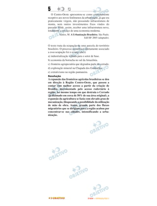 5                C
   O Centro-Oeste apresentou-se como extremamente
receptivo aos novos fenômenos da urbanização, já que era
praticamente virgem, não possuindo infraestrutura de
monta, nem outros investimentos fixos vindos do
passado. Pôde, assim, receber uma infraestrutura nova,
totalmente a serviço de uma economia moderna.
          Santos, M. A Urbanização Brasileira. São Paulo.
                                EdUSP. 2005 (adaptado).


O texto trata da ocupação de uma parcela do território
brasileiro. O processo econômico diretamente associado
a essa ocupação foi o avanço da(o)
a) industrialização voltada para o setor de base.
b) economia da borracha no sul da Amazônia.
c) fronteira agropecuária que degradou parte do cerrado.
d) exploração mineral na Chapada dos Guimarães.
e) extrativismo na região pantaneira.
Resolução
A expansão das fronteiras agrícolas brasileiras se deu
em direção à Região Centro-Oeste, que passou a
contar com melhor acesso a partir da criação de
Brasília, incrementado pelo acesso rodoviário à
região. Ao mesmo tempo em que destruía o Cerrado
(já dizimado em cerca de 50% de sua área original), a
expansão da agricultura se fazia com elevado grau de
mecanização, bloqueando a possibilidade da utilização
de mão de obra. Assim, grande parte dos fluxos
migratórios que se dirigiam para a região acabou por
concentrar-se nas cidades, intensificando a urba-
nização.




                                    ENEM – OUTUBRO/2011
 