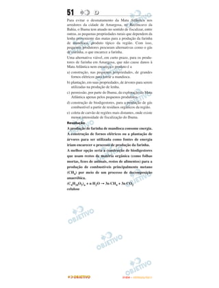 51                D
Para evitar o desmatamento da Mata Atlântica nos
arredores da cidade de Amargosa, no Recôncavo da
Bahia, o Ibama tem atuado no sentido de fiscalizar, entre
outras, as pequenas propriedades rurais que dependem da
lenha proveniente das matas para a produção da farinha
de mandioca, produto típico da região. Com isso,
pequenos produtores procuram alternativas como o gás
de cozinha, o que encarece a farinha.
Uma alternativa viável, em curto prazo, para os produ-
tores de farinha em Amargosa, que não cause danos à
Mata Atlântica nem encareça o produto é a
a) construção, nas pequenas propriedades, de grandes
   fornos elétricos para torrar a mandioca.
b) plantação, em suas propriedades, de árvores para serem
   utilizadas na produção de lenha.
c) permissão, por parte do Ibama, da exploração da Mata
   Atlântica apenas pelos pequenos produtores.
d) construção de biodigestores, para a produção de gás
   combustível a partir de resíduos orgânicos da região.
e) coleta de carvão de regiões mais distantes, onde existe
   menor intensidade de fiscalização do Ibama.
Resolução
A produção de farinha de mandioca consome energia.
A construção de fornos elétricos ou a plantação de
árvores para ser utilizada como fontes de energia
iriam encarecer o processo de produção da farinha.
A melhor opção seria a construção de biodigestores
que usam restos de matéria orgânica (como folhas
mortas, fezes de animais, restos de alimentos) para a
produção de combustíveis principalmente metano
(CH4) por meio de um processo de decomposição
anaeróbica.
(C6H10O5)n + n H2O → 3n CH4 + 3n CO2
celulose




                                     ENEM – OUTUBRO/2011
 