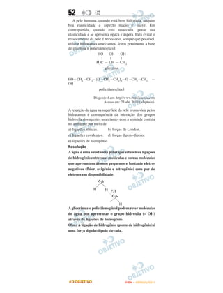 52                E
   A pele humana, quando está bem hidratada, adquire
boa elasticidade e aspecto macio e suave. Em
contrapartida, quando está ressecada, perde sua
elasticidade e se apresenta opaca e áspera. Para evitar o
ressecamento da pele é necessário, sempre que possível,
utilizar hidratantes umectantes, feitos geralmente à base
de glicerina e polietilenoglicol:
                    HO      OH     OH
                      |     |        |
                    H2C — CH — CH2
                        glicerina

HO—CH2—CH2—[O—CH2—CH2]n—O—CH2—CH2                        —
OH
                     polietilenoglicol

                Disponível em: http//www.brasilescola.com
                      Acesso em: 23 abr. 2010 (adaptado).

A retenção de água na superfície da pele promovida pelos
hidratantes é consequência da interação dos grupos
hidroxila dos agentes umectantes com a umidade contida
no ambiente por meio de
a) ligações iônicas.      b) forças de London.
c) ligações covalentes. d) forças dipolo-dipolo.
e) ligações de hidrogênio.
Resolução
A água é uma substância polar que estabelece ligações
de hidrogênio entre suas moléculas e outras moléculas
que apresentem átomos pequenos e bastante eletro-
negativos (flúor, oxigênio e nitrogênio) com par de
elétrons em disponibilidade.
                      •
                     •O
                     ••




                H         H P.H
                                 •
                                •O
                                ••




                                  H
A glicerina e o polietilenoglicol podem reter moléculas
de água por apresentar o grupo hidroxila (– OH)
através de ligações de hidrogênio.
Obs.: A ligação de hidrogênio (ponte de hidrogênio) é
uma força dipolo-dipolo elevada.




                                         ENEM – OUTUBRO/2011
 