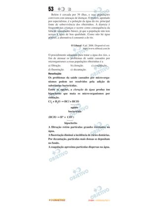 53                B
   Belém é cercada por 39 ilhas, e suas populações
convivem com ameaças de doenças. O motivo, apontado
por especialistas, é a poluição da água do rio, principal
fonte de sobrevivência dos ribeirinhos. A diarreia é
frequente nas crianças e ocorre como consequência da
falta de saneamento básico, já que a população não tem
acesso à água de boa qualidade. Como não há água
potável, a alternativa é consumir a do rio.

                      O Liberal. 8 jul. 2006. Disponível em:
                                 http://www.oliberal.com.br

O procedimento adequado para tratar a água dos rios, a
fim de atenuar os problemas de saúde causados por
microrganismos a essas populações ribeirinhas é a
a) filtração.      b) cloração.       c) coagulação.
d) fluoretação.    e) decantação.
Resolução
Os problemas da saúde causados por micro-orga-
nismos podem ser resolvidos pela adição de
substâncias bactericidas.
Entre as opções, a cloração da água produz íon
hipoclorito que mata os micro-organismos por
oxidação.
Cl2 + H2O → HCl + HClO

                    agente
                  bactericida

(HClO → H+ + ClO–)

              hipoclorito
A filtração retém partículas grandes existentes na
água.
A fluoretação diminui a incidência de cáries dentárias.
Por decantação, partículas mais densas se depositam
no fundo.
A coagulação aproxima partículas dispersas na água.




                                       ENEM – OUTUBRO/2011
 