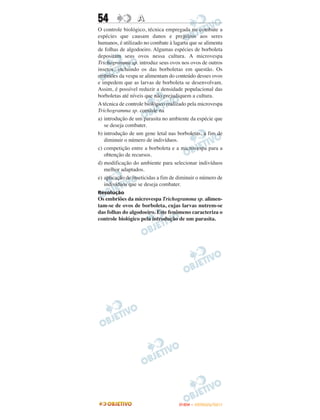 54                A
O controle biológico, técnica empregada no combate a
espécies que causam danos e prejuízos aos seres
humanos, é utilizado no combate à lagarta que se alimenta
de folhas de algodoeiro. Algumas espécies de borboleta
depositam seus ovos nessa cultura. A microvespa
Trichogramma sp. introduz seus ovos nos ovos de outros
insetos, incluindo os das borboletas em questão. Os
embriões da vespa se alimentam do conteúdo desses ovos
e impedem que as larvas de borboleta se desenvolvam.
Assim, é possível reduzir a densidade populacional das
borboletas até níveis que não prejudiquem a cultura.
A técnica de controle biológico realizado pela microvespa
Trichogramma sp. consiste na
a) introdução de um parasita no ambiente da espécie que
   se deseja combater.
b) introdução de um gene letal nas borboletas, a fim de
   diminuir o número de indivíduos.
c) competição entre a borboleta e a microvespa para a
   obtenção de recursos.
d) modificação do ambiente para selecionar indivíduos
   melhor adaptados.
e) aplicação de inseticidas a fim de diminuir o número de
   indivíduos que se deseja combater.
Resolução
Os embriões da microvespa Trichogramma sp. alimen-
tam-se de ovos de borboleta, cujas larvas nutrem-se
das folhas do algodoeiro. Este fenômeno caracteriza o
controle biológico pela introdução de um parasita.




                                     ENEM – OUTUBRO/2011
 