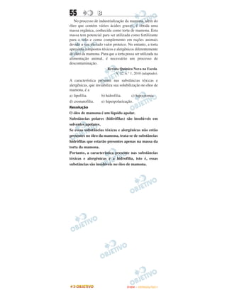 55                B
   No processo de industrialização da mamona, além do
óleo que contém vários ácidos graxos, é obtida uma
massa orgânica, conhecida como torta de mamona. Esta
massa tem potencial para ser utilizada como fertilizante
para o solo e como complemento em rações animais
devido a seu elevado valor proteico. No entanto, a torta
apresenta compostos tóxicos e alergênicos diferentemente
do óleo da mamona. Para que a torta possa ser utilizada na
alimentação animal, é necessário um processo de
descontaminação.
                        Revista Química Nova na Escola.
                             V. 32, n.° 1, 2010 (adaptado).

A característica presente nas substâncias tóxicas e
alergênicas, que inviabiliza sua solubilização no óleo de
mamona, é a
a) lipofilia.        b) hidrofilia.      c) hipocromia.
d) cromatofilia.     e) hiperpolarização.
Resolução
O óleo de mamona é um líquido apolar.
Substâncias polares (hidrófilas) são insolúveis em
solventes apolares.
Se essas substâncias tóxicas e alergênicas não estão
presentes no óleo da mamona, trata-se de substâncias
hidrófilas que estarão presentes apenas na massa da
torta da mamona.
Portanto, a característica presente nas substâncias
tóxicas e alergênicas é a hidrofilia, isto é, essas
substâncias são insolúveis no óleo de mamona.




                                     ENEM – OUTUBRO/2011
 