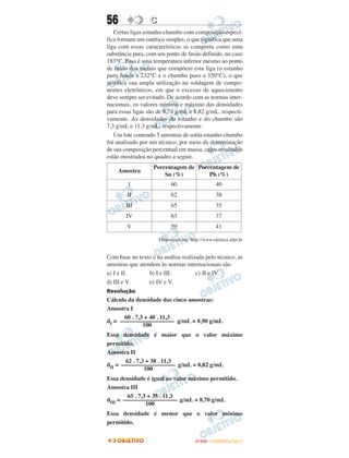 56                C
   Certas ligas estanho-chumbo com composição especí-
fica formam um eutético simples, o que significa que uma
liga com essas características se comporta como uma
substância pura, com um ponto de fusão definido, no caso
183°C. Essa é uma temperatura inferior mesmo ao ponto
de fusão dos metais que compõem esta liga (o estanho
puro funde a 232°C e o chumbo puro a 320°C), o que
justifica sua ampla utilização na soldagem de compo-
nentes eletrônicos, em que o excesso de aquecimento
deve sempre ser evitado. De acordo com as normas inter-
nacionais, os valores mínimo e máximo das densidades
para essas ligas são de 8,74 g/mL e 8,82 g/mL, respecti-
vamente. As densidades do estanho e do chumbo são
7,3 g/mL e 11,3 g/mL, respectivamente.
   Um lote contendo 5 amostras de solda estanho-chumbo
foi analisado por um técnico, por meio da determinação
de sua composição percentual em massa, cujos resultados
estão mostrados no quadro a seguir.
                   Porcentagem de Porcentagem de
    Amostra
                       Sn (%)         Pb (%)
         I                  60                    40
        II                  62                    38
        III                 65                    35
        IV                  63                    37
        V                   59                    41

                      Disponível em: http://www.eletrica.ufpr.br


Com base no texto e na análise realizada pelo técnico, as
amostras que atendem às normas internacionais são
a) I e II.       b) I e III.         c) II e IV.
d) III e V.      e) IV e V.
Resolução
Cálculo da densidade das cinco amostras:
Amostra I
      60 . 7,3 + 40 . 11,3
dI = –––––––––––––––––– g/mL = 8,90 g/mL
              100
Essa densidade é maior que o valor máximo
permitido.
Amostra II
       62 . 7,3 + 38 . 11,3
dII = –––––––––––––––––– g/mL = 8,82 g/mL
               100
Essa densidade é igual ao valor máximo permitido.
Amostra III
        65 . 7,3 + 35 . 11,3
dIII = –––––––––––––––––– g/mL = 8,70 g/mL
                100
Essa densidade é menor que o valor mínimo
permitido.


                                        ENEM – OUTUBRO/2011
 