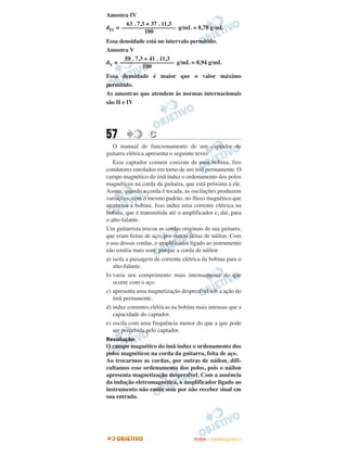 Amostra IV
       63 . 7,3 + 37 . 11,3
dIV = –––––––––––––––––– g/mL = 8,78 g/mL
               100
Essa densidade está no intervalo permitido.
Amostra V
       59 . 7,3 + 41 . 11,3
dV = –––––––––––––––––– g/mL = 8,94 g/mL
               100
Essa densidade é maior que o valor máximo
permitido.
As amostras que atendem às normas internacionais
são II e IV




57                C
   O manual de funcionamento de um captador de
guitarra elétrica apresenta o seguinte texto:
   Esse captador comum consiste de uma bobina, fios
condutores enrolados em torno de um ímã permamente. O
campo magnético do ímã induz o ordenamento dos polos
magnéticos na corda da guitarra, que está próxima a ele.
Assim, quando a corda é tocada, as oscilações produzem
variações, com o mesmo padrão, no fluxo magnético que
atravessa a bobina. Isso induz uma corrente elétrica na
bobina, que é transmitida até o amplificador e, daí, para
o alto-falante.
Um guitarrista trocou as cordas originais de sua guitarra,
que eram feitas de aço, por outras feitas de náilon. Com
o uso dessas cordas, o amplificador ligado ao instrumento
não emitia mais som, porque a corda de náilon
a) isola a passagem de corrente elétrica da bobina para o
   alto-falante.
b) varia seu comprimento mais intensamente do que
   ocorre com o aço.
c) apresenta uma magnetização desprezível sob a ação do
   ímã permanente.
d) induz correntes elétricas na bobina mais intensas que a
   capacidade do captador.
e) oscila com uma frequência menor do que a que pode
   ser percebida pelo captador.
Resolução
O campo magnético do ímã induz o ordenamento dos
polos magnéticos na corda da guitarra, feita de aço.
Ao trocarmos as cordas, por outras de náilon, difi-
cultamos esse ordenamento dos polos, pois o náilon
apresenta magnetização desprezível. Com a ausência
da indução eletromagnética, o amplificador ligado ao
instrumento não emite som por não receber sinal em
sua entrada.




                                     ENEM – OUTUBRO/2011
 