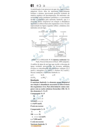 61               B
A eutrofização é um processo em que rios, lagos e mares
adquirem níveis altos de nutrientes, especialmente
fosfatos e nitratos, provocando posterior acúmulo de
matéria orgânica em decomposição. Os nutrientes são
assimilados pelos produtores primários e o crescimento
desses é controlado pelo nutriente limítrofe, que é o
elemento menos disponível em relação à abundância
necessária à sobrevivência dos organismos vivos. O ciclo
representado na figura seguinte reflete a dinâmica dos
nutrientes em um lago.




 SPIRO. T. G: STIGLIANI. W. M. Química Ambiental. São
      Paulo, Pearson Education do Brasil, 2008 (adaptado).
A análise da água de um lago que recebe a descarga de
águas residuais provenientes de lavouras adubadas
revelou as concentrações dos elementos carbono (21,2
mol/L), nitrogênio (1,2 mol/L) e fósforo (0,2 mol/L).
Nessas condições, o nutriente limítrofe é o
a) C.         b) N.             c) P.
d) CO2.       e) PO4 3–.

Resolução
O nutriente limítrofe é o elemento menos disponível
em relação à abundância necessário à sobrevivência
dos organismos vivos. Para determiná-lo vamos com-
parar com as razões atômicas fornecidas (106: 16: 1)
dos elementos C, N e P.
Comparando N e P
    N          P
    16    ––––– 1
1,2 mol/L –––– x
x = 0,075 mol/L
P está em excesso
Comparando C e N
 C          N
106 ––––– 16
  x ––––– 1,2 mol/L
x = 7,950 mol/L
C está em excesso
Nutriente limítrofe: N
                                     ENEM – OUTUBRO/2011
 
