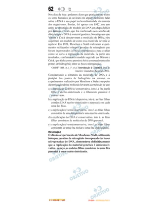 62                 C
Nos dias de hoje, podemos dizer que praticamente todos
os seres humanos já ouviram em algum momento falar
sobre o DNA e seu papel na hereditariedade da maioria
dos organismos. Porém, foi apenas em 1952, um ano
antes da descrição do modelo do DNA em dupla hélice
por Watson e Crick, que foi confirmado sem sombra de
dúvidas que o DNA é material genético. No artigo em que
Vatson e Crick descreveram a molécula de DNA, eles
sugeriram um modelo de como essa molécula deveria se
replicar. Em 1958, Meselson e Stahl realizaram experi-
mentos utilizando isótopos pesados de nitrogênio que
foram incorporados às bases nitrogenadas para avaliar
como se daria a replicação da molécula. A partir dos
resultados, confirmaram o modelo sugerido por Watson e
Crick, que tinha como premissa básica o rompimento das
pontes de hidrogênio entre as bases nitrogenadas.
   GRIFFITHS. A. J. F. et al. Introdução à Genética. Rio de
                          Janeiro: Guanabara Koogan, 2002.
Considerando a estrutura da molécula de DNA e a
posição das pontes de hidrogênio na mesma, os
experimentos realizados por Meselson a Stahe a respeito
da replicação dessa molécula levaram à conclusão de que
a) a replicação do DNA é conservativa, isto é, a fita dupla
   filha é recém-sintetizada e o filamento parental é
   conservado.
b) a replicação de DNA é dispersiva, isto é, as fitas filhas
   contêm DNA recém-sintetizado e parentais em cada
   uma das fitas.
c) a replicação é semiconservativa, isto é, as fitas filhas
   consistem de uma fita prental e uma recém-sintetizada.
d) a replicação do DNA é conservativa, isto é, as fitas
   filhas consistem de moléculas de DNA parental.
e) a replicação é semiconservativa, isto é, as fitas filhas
   consistem de uma fita molde e uma fita codificadora.
Resolução
O clássico experimento de Meselson e Stahl, utilizando
isótopos pesados de nitrogênio incorporado às bases
nitrogenadas do DNA, demonstrou definitivamente
que a replicação do material genético é semiconser-
vativa, ou seja, as cadeias filhas consistem de uma fita
parental e uma recém sintetizada.




                                       ENEM – OUTUBRO/2011
 