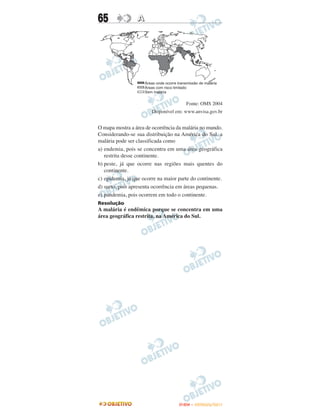65               A




                                       Fonte: OMS 2004
                        Disponível em: www.anvisa.gov.br


O mapa mostra a área de ocorrência da malária no mundo.
Considerando-se sua distribuição na América do Sul, a
malária pode ser classificada como
a) endemia, pois se concentra em uma área geográfica
   restrita desse continente.
b) peste, já que ocorre nas regiões mais quentes do
   continente.
c) epidemia, já que ocorre na maior parte do continente.
d) surto, pois apresenta ocorrência em áreas pequenas.
e) pandemia, pois ocorrem em todo o continente.
Resolução
A malária é endêmica porque se concentra em uma
área geográfica restrita, na América do Sul.




                                    ENEM – OUTUBRO/2011
 