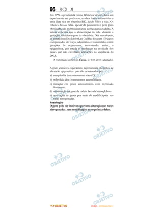 66                 E
Em 1999, a geneticista Emma Whitelaw desenvolveu um
experimento no qual ratas prenhes foram submetidas a
uma dieta rica em vitamina B12, ácido fólico e soja. Os
filhotes dessas ratas, apesar de possuírem o gene para
obesidade, não expressaram essa doença na fase adulta. A
autora concluiu que a alimentação da mãe, durante a
gestação, silenciou o gene da obesidade. Dez anos depois,
as geneticistas Eva Jablonka e Gal Raz listaram 100 casos
comprovados de traços adquiridos e transmitidos entre
gerações de organismos, sustentando, assim, a
epigenética, que estuda as mudanças na atividade dos
genes que não envolvem alterações na sequência do
DNA.
   A reabilitação do herege. Época, n.º 610, 2010 (adaptado).


Alguns cânceres esporádicos representam exemplos de
alteração epigenética, pois são ocasionados por
a) aneuploidia do cromossomo sexual X.
b) polipoidia dos cromossomos autossômicos.
c) mutação em genes autossômicos com expressão
   dominante.
d) substituição no gene da cadeia beta da hemoglobina.
e) inativação de genes por meio de modificações nas
   bases nitrogenadas.
Resolução
O gene pode ser inativado por uma alteração nas bases
nitrogenadas, sem modificação na sequência delas.




                                       ENEM – OUTUBRO/2011
 