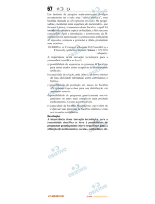 67                D
Um instituto de pesquisa norte-americano divulgou
recentemente ter criado uma “célula sintética”, uma
bactéria chamada de Mycoplasma mycoides. Os pesqui-
sadores montaram uma sequência de nucleotídeos, que
formam o único cromossomo dessa bactéria, o qual foi
introduzido em outra espécie de bactéria, a Mycoplasma
capricolum. Após a introdução, o cromossomo da M.
capricolum foi neutralizado e o cromossomo artificial da
M. mycoides, começou a gerenciar a célula, produzindo
suas proteínas.
GILBSON et. al. Creation of a Bacterial Cell Controlled by a
    Chemically synthesized Genome. Science v. 329, 2010
                                                (adaptado).
A importância dessa inovação tecnológica para a
comunidade científica se deve à
a) possibilidade de sequenciar os genomas de bactérias
   para serem usados como receptoras de cromossomos
   artificiais.
b) capacidade de criação, pela ciência, de novas formas
   de vida, utilizando substâncias como carboidratos e
   lipídios.
c) possibilidade de produção em massa da bactéria
   Mycoplasma capricolum para sua distribuição em
   ambientes naturais.
d) possibilidade de programar geneticamente micror-
   ganismos ou seres mais complexos para produzir
   medicamentos, vacinas e combustíveis.
e) capacidade da bactéria Mycoplasma capricolum de
   expressar suas proteínas na bactéria sintética e estas
   serem usadas na indústria.
Resolução
A importância dessa inovação tecnológica para a
comunidade científica se deve à possibilidade de
programar geneticamente micro-organismos para a
obtenção de medicamentos, vacinas, combustíveis etc.




                                      ENEM – OUTUBRO/2011
 