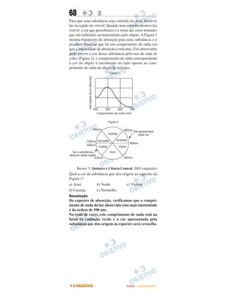 68                E
Para que uma substância seja colorida ela deve absorver
luz na região do visível. Quando uma amostra absorve luz
visível, a cor que percebemos é a soma das cores restantes
que são refletidas ou transmitidas pelo objeto. A Figura 1
mostra o espectro de absorção para uma substância e é
possível observar que há um comprimento de onda em
que a intensidade de absorção é máxima. Um observador
pode prever a cor dessa substância pelo uso da roda de
cores (Figura 2); o comprimento de onda correspondente
à cor do objeto é encontrado no lado oposto ao com-
primento de onda da absorção máxima.




     Brown. T. Química e Ciência Central. 2005 (adpatado)
Qual a cor da substância que deu origem ao espectro da
Figura 1?
a) Azul.         b) Verde.          c) Violeta.
d) Laranja.      e) Vermelho.
Resolução
Do espectro de absorção, verificamos que o compri-
mento de onda da luz absorvida com mais intensidade
é da ordem de 500 nm.
Na roda de cores, este comprimento de onda está na
faixa da radiação verde e a cor apresentada pela
substância que deu origem ao espectro será vermelha.




                                     ENEM – OUTUBRO/2011
 
