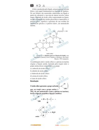 69                 A
   A bile é produzida pelo fígado, armazenada na vesícula
biliar e tem papel fundamental na digestão de lipídeos.
Os sais biliares são estereoides sintetizados no fígado a
partir do colesterol, e sua rota de síntese envolve várias
etapas. Partindo do ácido cólico representado na figura,
ocorre a formação dos ácidos glicocólico e taurocólico; o
prefixo glico- significa a presença de um resíduo do
aminoácido glicina e o prefixo tauro-, do aminoácido
taurina.




          UCKO, D. A. Química para as Ciências da Saúde: uma
     introdução à Química Geral, Orgânica e Biológica. São Paulo:
                                       Manole, 1992 (adaptado).

A combinação entre o ácido cólico e a glicina ou taurina
origina a função amida, formada pela reação entre o
grupo amina desses aminoácidos e o grupo
a) carboxila do ácido cólico.
b) aldeído do ácido cólico.
c) hidroxila do ácido cólico.
d) cetona do ácido cólico.
e) éster do ácido cólico.
Resolução


                                               ΂              ΃
                                                        O
O ácido cólico apresenta o grupo carboxila — C
que, ao reagir com o grupo amino (–         OH
NH2) de um aminoácido (como a glicina ou taurina),
forma a ligação peptídica (ligação amídica)
           O
    —C           + H—N—C—
           OH
                           H


                   O
            —C
                   N — C — + H 2O
                   H
       amida




                                         ENEM – OUTUBRO/2011
 
