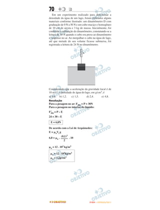 70               B
   Em um experimento realizado para determinar a
densidade da água de um lago, foram utilizados alguns
materiais conforme ilustrado: um dinamômetro D com
graduação de 0 N a 50 N e um cubo maciço e homogêneo
de 10 cm de aresta e 3 kg de massa. Inicialmente, foi
conferida a calibração do dinamômetro, constatando-se a
leitura de 30 N quando o cubo era preso ao dinamômetro
e suspenso no ar. Ao mergulhar o cubo na água do lago,
até que metade do seu volume ficasse submersa, foi
registrada a leitura de 24 N no dinamômetro.




Considerando que a aceleração da gravidade local é de
10 m/s2, a densidade de água do lago, em g/cm3, é
a) 0,6. b) 1,2.     c) 1,5.       d) 2,4.     e) 4,8.
Resolução
Para a pesagem no ar: Fdin = P = 30N
Para a pesagem no interior do líquido:
F’ = P – E
 din
24 = 30 – E

 E = 6,0N

De acordo com a Lei de Arquimedes:
E = ␮aVi g
           (0,1)3
6,0 = ␮a . ––––– . 10
             2

␮a = 12 . 102 kg/m3

 ␮a = 12 . 103kg/m3
 ␮a = 1,2g/cm3




                                   ENEM – OUTUBRO/2011
 