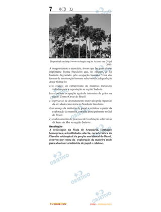 7                 D




Disponível em http://www-ta-bugio.org.br. Acesso em: 28 jul
                                                     2010.
A imagem retrata a araucária, árvore que faz parte de um
importante bioma brasileiro que, no entanto, já foi
bastante degradado pela ocupação humana. Uma das
formas de intervenção humana relacionada à degradação
desse bioma foi
a) o avanço do extrativismo de minerais metálicos
   voltados para a exportação na região Sudeste.
b) a contínua ocupação agrícola intensiva de grãos na
   região Centro-Oeste do Brasil.
c) o processo de desmatamento motivado pela expansão
   da atividade canavieira no Nordeste brasileiro.
d) o avanço da indústria de papel e celulose a partir da
   exploração da maneira, extraída principalmente no Sul
   do Brasil.
e) o adensamento do processo de favelização sobre áreas
   da Serra do Mar na região Sudeste.
Resolução
A devastação da Mata de Araucária, formação
homogênea, aciculifoliada, aberta, característica do
Planalto subtropical da porção meridional do Brasil,
ocorreu por conta da exploração da madeira mole
para abastecer a indústria de papel e celulose.




                                      ENEM – OUTUBRO/2011
 