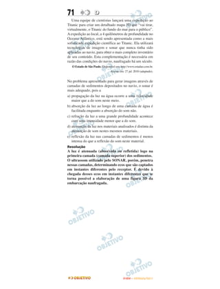 71                  D
   Uma equipe de cientistas lançará uma expedição ao
Titanic para criar um detalhado mapa 3D que “vai tirar,
virtualmente, o Titanic do fundo do mar para o público”.
A expedição ao local, a 4 quilômetros de profundidade no
Oceano Atlântico, está sendo apresentada como a mais
sofisticada expedição científica ao Titanic. Ela utilizará
tecnologias de imagem e sonar que nunca tinha sido
aplicadas ao navio, para obter o mais completo inventário
de seu conteúdo. Esta complementação é necessária em
razão das condições do navio, naufragado há um século.
   O Estado de São Paulo. Disponível em: http://www.estadao.com.br.
                                 Acesso em: 27 jul. 2010 (adaptado).


No problema apresentado para gerar imagens através de
camadas de sedimentos depositados no navio, o sonar é
mais adequado, pois a
a) propagação da luz na água ocorre a uma velocidade
   maior que a do som neste meio.
b) absorção da luz ao longo de uma camada de água é
   facilitada enquanto a absorção do som não.
c) refração da luz a uma grande profundidade acontece
   com uma intensidade menor que a do som.
d) atenuação da luz nos materiais analisados é distinta da
   atenuação de som nestes mesmos materiais.
e) reflexão da luz nas camadas de sedimentos é menos
   intensa do que a reflexão do som neste material.
Resolução
A luz é atenuada (absorvida ou refletida) logo na
primeira camada (camada superior) dos sedimentos.
O ultrassom utilizado pelo SONAR, porém, penetra
nessas camadas, determinando ecos que são captados
em instantes diferentes pelo receptor. É devido à
chegada desses ecos em instantes diferentes que se
torna possível a elaboração de uma figura 3D da
embarcação naufragada.




                                           ENEM – OUTUBRO/2011
 