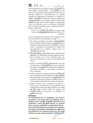 72                A
Os biocombustíveis de primeira geração são derivados da
soja, milho e cana-de-açúcar e sua produção ocorre
através da fermentação. Biocombustíveis derivados de
material celulósico ou biocombustíveis de segunda
geração – coloquialmente chamados de “gasolina de
capim” – são aqueles produzidos a partir de resíduos de
madeira (serragem, por exemplo), talos de milho, palha
de trigo ou capim de crescimento rápido e se apresentam
como uma alternativa para os problemas enfrentados
pelos de primeira geração, já que as matérias-primas são
baratas e abundantes.
    DALE, B. E.; HUBER, G. W. Gasolina de capim e outros
     vegetais. Scientific American Brasil. Ago. 2009. n.° 87
                                                 (adaptado).

O texto mostra um dos pontos de vista a respeito do uso
dos biocombustíveis na atualidade, os quais
a) são matrizes energéticas com menor carga de poluição
   para o ambiente e podem propiciar a geração de novos
   empregos, entretanto, para serem oferecidos com baixo
   custo, a tecnologia da degradação da celulose nos
   biocombustíveis de segunda geração deve ser
   extremamente eficiente.
b) oferecem múltiplas dificuldades, pois a produção é de
   alto custo, sua implantação não gera empregos, e deve-
   se ter cuidado com o risco ambiental, pois eles
   oferecem os mesmos riscos que o uso de combustíveis
   fósseis.
c) sendo de segunda geração, são produzidos por uma
   tecnologia que acarreta problemas sociais, sobretudo
   decorrente ao fato de a matéria-prima ser abundante e
   facilmente encontrada, o que impede a geração de
   novos empregos.
d) sendo de primeira e segunda geração, são produzidos
   por tecnologias que devem passar por uma avaliação
   criteriosa quanto ao uso, pois uma enfrenta o problema
   da falta de espaço para plantio da matéria-prima e a
   outra impede a geração de novas fontes de emprego.
e) podem acarretar sérios problemas econômicos e
   sociais, pois a substituição do uso de petróleo afeta
   negativamente toda uma cadeia produtiva na medida
   em que exclui diversas fontes de emprego nas
   refinarias, postos de gasolina e no transporte de
   petróleo e gasolina.
Resolução
Os biocombustíveis, na atualidade, são matrizes
energéticas com menor carga de poluição para o
ambiente, pois o dióxido de carbono liberado em sua
combustão é absorvido pelas plantas na próxima
safra, o que não ocorre com os combustíveis fósseis.
O uso dos biocombustíveis propicia novos empregos.
No entanto, a tecnologia de degradação da celulose nos
biocombustíveis de segunda geração deve ser muito
eficiente para que sejam produzidos com baixo custo.


                                       ENEM – OUTUBRO/2011
 