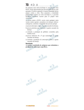 73               E
Os sintomas mais sérios da Gripe A, causada pelo vírus
H1N1, foram apresentados por pessoas mais idosas e por
gestantes. O motivo aparente é a menor imunidade desses
grupos contra o vírus. Para aumentar a imunidade
populacional relativa ao vírus da Gripe A, o governo
brasileiro distribuiu vacinas para os grupos mais
suscetíveis.
A vacina contra o H1N1, assim como qualquer outra
vacina contra agentes causadores de doenças infecto-
contagiosas, aumenta a imunidade das pessoas porque
a) possui anticorpos contra o agente causador da doença.
b) possui proteínas que eliminam o agente causador da
   doença.
c) estimula a produção de glóbulos vermelhos pela
   medula óssea.
d) possui linfócitos B e T que neutralizam o agente
   causador da doença.
e) estimula a produção de anticorpos contra o agente
   causador da doença.
Resolução
A vacina é constituída de antígenos que estimulam a
produção de anticorpos específicos.




                                    ENEM – OUTUBRO/2011
 