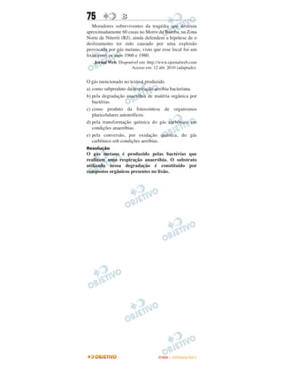 75               B
   Moradores sobreviventes da tragédia que destruiu
aproximadamente 60 casas no Morro do Bumba, na Zona
Norte de Niterói (RJ), ainda defendem a hipótese de o
deslizamento ter sido causado por uma explosão
provocada por gás metano, visto que esse local foi um
lixão entre os anos 1960 e 1980.
   Jornal Web. Disponível em: http://www.ojornalweb.com
                     Acesso em: 12 abr. 2010 (adaptado).


O gás mencionado no texto é produzido
a) como subproduto da respiração aeróbia bacteriana.
b) pela degradação anaeróbia de matéria orgânica por
   bactérias.
c) como produto da fotossíntese de organismos
   pluricelulares autotróficos.
d) pela transformação química do gás carbônico em
   condições anaeróbias.
e) pela conversão, por oxidação química, do gás
   carbônico sob condições aeróbias.
Resolução
O gás metano é produzido pelas bactérias que
realizam uma respiração anaeróbia. O substrato
utilizado nessa degradação é constituído por
compostos orgânicos presentes no lixão.




                                    ENEM – OUTUBRO/2011
 