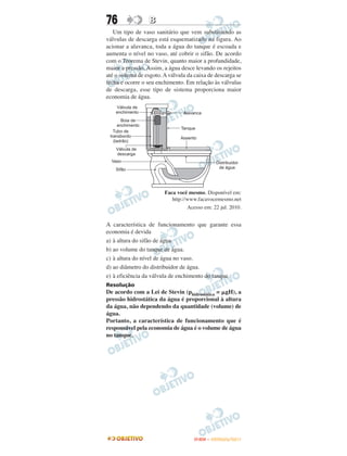 76                B
   Um tipo de vaso sanitário que vem substituindo as
válvulas de descarga está esquematizado na figura. Ao
acionar a alavanca, toda a água do tanque é escoada e
aumenta o nível no vaso, até cobrir o sifão. De acordo
com o Teorema de Stevin, quanto maior a profundidade,
maior a pressão. Assim, a água desce levando os rejeitos
até o sistema de esgoto. A válvula da caixa de descarga se
fecha e ocorre o seu enchimento. Em relação às válvulas
de descarga, esse tipo de sistema proporciona maior
economia de água.




                         Faca você mesmo. Disponível em:
                            http://www.facavocemesmo.net
                                   Acesso em: 22 jul. 2010.


A característica de funcionamento que garante essa
economia é devida
a) à altura do sifão de água.
b) ao volume do tanque de água.
c) à altura do nível de água no vaso.
d) ao diâmetro do distribuidor de água.
e) à eficiência da válvula de enchimento do tanque.
Resolução
De acordo com a Lei de Stevin (phidrostática = ␮gH), a
pressão hidrostática da água é proporcional à altura
da água, não dependendo da quantidade (volume) de
água.
Portanto, a característica de funcionamento que é
responsável pela economia de água é o volume de água
no tanque.




                                      ENEM – OUTUBRO/2011
 
