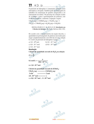 77               D
O peróxido de hidrogênio é comumente utilizado como
antisséptico e alvejante. Também pode ser empregado em
trabalhos de restauração de quadros enegrecidos e no
clareamento de dentes. Na presença de soluções ácidas
de oxidantes, como o permanganato de potássio, este
óxido decompõe-se, conforme a equação a seguir:
5 H2O2 (aq) + 2 KMnO4(aq) + 3 H2SO4 (aq) →
5 O2(g) + 2 MnSO4(aq) + K2SO4(aq) + 8 H2O(l)

     ROCHA-FILHO, R. C. R. SILVA, R. R. Introdução aos
      Cálculos da Química. São Paulo: McGraw-Hill, 1992.


De acordo com a estequiometria da reação descrita, a
quantidade de permanganato de potássio necessária para
reagir complementamente com 20,0 mL de uma solução
0,1 mol/L de peróxido de hidrogênio é igual a
a) 2,0 . 100 mol.        b) 2,0 . 10–3 mol.
c) 8,0 . 10–1 mol.       d) 8,0 . 10–4 mol.
e) 5,0 . 10–3 mol.
Resolução
Cálculo da quantidade em mols de H2O2 na solução:
     n
M = –––
     V
                   n
0,1 mol/L = –––––––––––––
             20,0 . 10–3 L
n = 2,0 . 10–3 mol

Cálculo da quantidade em mols de KMnO4:
5 H2O2 (aq) ––––––––– 2 KMnO4 (aq)
 5 mol        –––––––––– 2 mol
2,0 . 10 –3 mol ––––––––– x

x = 0,8 . 10–3 mol ∴ 8 . 10–4 mol




                                    ENEM – OUTUBRO/2011
 
