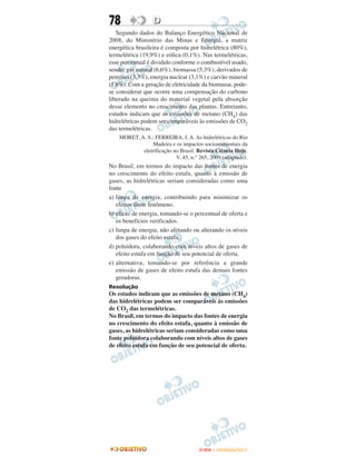 78                D
   Segundo dados do Balanço Energético Nacional de
2008, do Ministério das Minas e Energia, a matriz
energética brasileira é composta por hidrelétrica (80%),
termelétrica (19,9%) e eólica (0,1%). Nas termelétricas,
esse percentual é dividido conforme o combustível usado,
sendo: gás natural (6,6%), biomassa (5,3%), derivados de
petróleo (3,3%), energia nuclear (3,1%) e carvão mineral
(1,6%). Com a geração de eletricidade da biomassa, pode-
se considerar que ocorre uma compensação do carbono
liberado na queima do material vegetal pela absorção
desse elemento no crescimento das plantas. Entretanto,
estudos indicam que as emissões de metano (CH4) das
hidrelétricas podem ser comparáveis às emissões de CO2
das termelétricas.
    MORET, A. S.; FERREIRA, I. A. As hidrelétricas do Rio
                 Madeira e os impactos socioambientais da
            eletrificação no Brasil. Revista Ciência Hoje.
                           V. 45, n.° 265, 2009 (adaptado).
No Brasil, em termos do impacto das fontes de energia
no crescimento do efeito estufa, quanto à emissão de
gases, as hidrelétricas seriam consideradas como uma
fonte
a) limpa de energia, contribuindo para minimizar os
   efeitos deste fenômeno.
b) eficaz de energia, tomando-se o percentual de oferta e
   os benefícios verificados.
c) limpa de energia, não afetando ou alterando os níveis
   dos gases do efeito estufa.
d) poluidora, colaborando com níveis altos de gases de
   efeito estufa em função de seu potencial de oferta.
e) alternativa, tomando-se por referência a grande
   emissão de gases de efeito estufa das demais fontes
   geradoras.
Resolução
Os estudos indicam que as emissões de metano (CH4)
das hidrelétricas podem ser comparáveis às emissões
de CO2 das termelétricas.
No Brasil, em termos do impacto das fontes de energia
no crescimento do efeito estufa, quanto à emissão de
gases, as hidrelétricas seriam consideradas como uma
fonte poluidora colaborando com níveis altos de gases
de efeito estufa em função de seu potencial de oferta.




                                      ENEM – OUTUBRO/2011
 