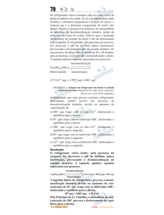 79                  B
Os refrigerantes têm-se tornado cada vez mais o alvo de
políticas públicas de saúde. Os de cola apresentam ácido
fosfórico, substância prejudicial à fixação de cálcio, o
mineral que é o principal componente da matriz dos
dentes. A cárie é um processo dinâmico de desequilíbrio
do processo de desmineralização dentária, perda de
minerais em razão da acidez. Sabe-se que o principal
componente do esmalte do dente é um sal denominado
hidroxiapatita. O refrigerante, pela presença da sacarose,
faz decrescer o pH do biofilme (placa bacteriana),
provocando a desmineralização do esmalte dentário. Os
mecanismos de defesa salivar levam de 20 a 30 minutos
para normalizar o nível do pH, remineralizando o dente.
A equação química seguinte representa esse processo:
                   desmineralização
                   ⎯⎯⎯⎯⎯⎯→
Ca5(PO4)3OH (s) ←⎯⎯⎯⎯⎯⎯
Hidroxiapatita       mineralização

→     2+          3–          –
← 5 Ca (aq) + 3 PO 4 (aq) + OH (aq)

  GROISMAN, S. Impacto do refrigerante nos dentes é avaliado
     sem tirá-lo da dieta. Disponível em: http://www.isaude.net.
                             Acesso em: 1maio 2010 (adaptado).
Considerando que uma pessoa consuma refrigerantes
diariamente, poderá ocorrer um processo de
desmineralização dentária, devido ao aumento da
concentração de
a) OH– que reage com os íons Ca2+, deslocando o
   equilíbrio para a direita.
b) H+, que reage com as hidroxilas OH–, deslocando o
   equilíbrio para a direita.
c) OH–, que reage com os íons Ca2+, deslocando o
   equilíbrio para a esquerda.
d) H+, que reage com as hidroxilas OH–, deslocando o
   equilíbrio para a esquerda.
e) Ca2+, que reage com as hidroxilas OH–, deslocando o
   equilíbrio para a esquerda.
Resolução
O refrigerante (meio ácido), pela presença da
sacarose, faz decrescer o pH do biofilme (placa
bacteriana), provocando a desmineralização do
esmalte dentário. A equação química seguinte
representa esse processo:
                 desmineralização
                                                  3–
Ca5(PO4)3OH(s)                      5Ca2+(aq)+ 3PO4 (aq) + OH–(aq)
                 mineralização
A ingestão diária de refrigerantes provoca a desmi-
neralização dentária devido ao aumento de con-
centração de H+ que reage com as hidroxilas OH–,
deslocando o equilíbrio para a direita.
             H+(aq) + OH–(aq) → H2O(l)
Pelo Princípio de Le Chatelier, a diminuição da con-
centração de OH– provoca o deslocamento do equi-
líbrio para a direita.
                                           ENEM – OUTUBRO/2011
 