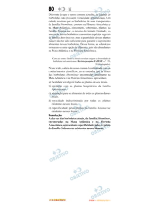 80                  E
Diferente do que o senso comum acredita, as lagartas de
borboletas não possuem voracidade generalizada. Um
estudo mostrou que as borboletas de asas transparentes
da família Ithomiinae, comuns na Floresta Amazônica e
na Mata Atlântica, consomem, sobretudo, plantas da
família Solanaceae, a mesma do tomate. Contudo, os
ancestrais dessas borboletas consumiam espécies vegetais
da família Apocinaceae, mas a quantidade dessas plantas
parece não ter sido suficiente para garantir o suprimento
alimentar dessas borboletas. Dessa forma, as solanáceas
tornaram-se uma opção de alimento, pois são abundantes
na Mata Atlântica e na Floresta Amazônica.

   Cores ao vento. Genes e fósseis revelam origem e diversidade de
    borboletas sul-americanas. Revista pesquisa FAPESP. n.o 170,
                                                 2010 (adaptado).
Nesse texto, a ideia do senso comun é confrontada com os
conhecimentos científicos, ao se entender que as larvas
das borboletas Ithomiinae encontradas atualmente na
Mata Atlântica e na Floresta Amazônica, apresentam
a) facilidade em digerir todas as plantas desses locais.
b) interação com as plantas hospedeiras da família
   Apocinaceae.
c) adaptação para se alimentar de todas as plantas desses
   locais.
d) voracidade indiscriminada por todas as plantas
   existentes nesses locais.
e) especificidade pelas plantas da família Solanaceae
   existentes nesses locais.
Resolução
As larvas das borboletas atuais, da família Ithomiinae,
encontradas na Mata Atlântica e na Floresta
Amazônica, apresentam especificidade pelos vegetais
da família Solanaceae existentes nesses biomas.




                                          ENEM – OUTUBRO/2011
 