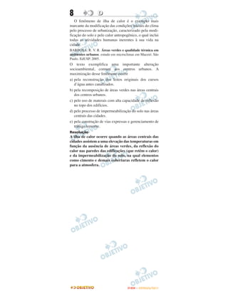 8                 D
   O fenômeno de ilha de calor é o exemplo mais
marcante da modificação das condições iniciais do clima
pelo processo de urbanização, caracterizado pela modi-
ficação do solo e pelo calor antropogênico, o qual inclui
todas as atividades humanas inerentes à sua vida na
cidade.
BARBOSA. R. V. R. Áreas verdes e qualidade térmica em
ambientes urbanos. estudo em microclimas em Maceió. São
Paulo. EdUSP. 2005.
O texto exemplifica uma importante alteração
socioambiental, comum aos centros urbanos. A
maximização desse fenômeno ocorre
a) pela reconstrução dos leitos originais dos cursos
   d’água antes canalizados.
b) pela recomposição de áreas verdes nas áreas centrais
   dos centros urbanos.
c) pelo uso de materais com alta capacidade de reflexão
   no topo dos edifícios.
d) pelo processo de impermeabilização do solo nas áreas
   centrais das cidades.
e) pela construção de vias expressas e gerenciamento de
   tráfego terrestre.
Resolução
A ilha de calor ocorre quando as áreas centrais das
cidades assistem a uma elevação das temperaturas em
função da ausência de áreas verdes, da reflexão do
calor nas paredes das edificações (que retêm o calor)
e da impermeabilização do solo, na qual elementos
como cimento e demais coberturas refletem o calor
para a atmosfera.




                                     ENEM – OUTUBRO/2011
 