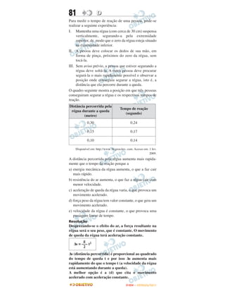 81                  D
Para medir o tempo de reação de uma pessoa, pode-se
realizar a seguinte experiência:
I. Mantenha uma régua (com cerca de 30 cm) suspensa
     verticalmente, segurando-a pela extremidade
     superior, de modo que o zero da régua esteja situado
     na extremidade inferior.
II. A pessoa deve colocar os dedos de sua mão, em
     forma de pinça, próximos do zero da régua, sem
     tocá-la.
III. Sem aviso prévio, a pessoa que estiver segurando a
     régua deve soltá-la. A outra pessoa deve procurar
     segurá-la o mais rapidamente possível e observar a
     posição onde conseguiu segurar a régua, isto é, a
     distância que ela percorre durante a queda.
O quadro seguinte mostra a posição em que três pessoas
conseguiram segurar a régua e os respectivos tempos de
reação.
Distância percorrida pela
                                     Tempo de reação
 régua durante a queda
                                        (segundo)
         (metro)
            0,30                              0,24

            0,15                              0,17

            0,10                              0,14

    Disponível em: http://www. br.geocites. com. Acesso em: 1 fev.
                                                            2009.
A distância percorrida pela régua aumenta mais rapida-
mente que o tempo de reação porque a
a) energia mecânica da régua aumenta, o que a faz cair
   mais rápido.
b) resistência do ar aumenta, o que faz a régua cair com
   menor velocidade.
c) aceleração de queda da régua varia, o que provoca um
   movimento acelerado.
d) força peso da régua tem valor constante, o que gera um
   movimento acelerado.
e) velocidade da régua é constante, o que provoca uma
   passagem linear de tempo.
Resolução
Desprezando-se o efeito do ar, a força resultante na
régua será o seu peso, que é constante. O movimento
de queda da régua terá aceleração constante.
         g
   Δs = ––– t2
         2
Δs (distância percorrida) é proporcional ao quadrado
do tempo de queda t e por isso Δs aumenta mais
rapidamente do que o tempo t (a velocidade da régua
está aumentando durante a queda).
A melhor opção é a (d) que cita o movimento
acelerado com aceleração constante.
                                          ENEM – OUTUBRO/2011
 