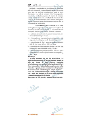 82                C
   O etanol é considerado um biocombustível promissor,
pois, sob o ponto de vista do balanço de carbono, possui
uma taxa de emissão praticamente igual a zero.
Entretanto, esse não é o único ciclo biogeoquímico
associado à produção de etanol. O plantio da cana-de-
açúcar, matéria-prima para a produção de etanol, envolve
a adição de macronutrientes como enxofre, nitrogênio,
fósforo e potássio, principais elementos envolvidos no
crescimento de um vegetal.
            Revista Química Nova na Escola, n.º 28, 2008.
O nitrogênio incorporado ao solo, como consequência da
atividade descrita anteriormente, é transformado em
nitrogênio ativo e afetará o meio ambiente, causando
a) o acúmulo de sais insolúveis, desencadeando um pro-
   cesso de salinificação do solo.
b) a eliminação de microrganismos existentes no solo
   responsáveis pelo processo de desnitrificação.
c) a contaminação de rios e lagos devido à alta solubili-
   dade de íons como NO3– e NH4+ em água.
d) a diminuição do pH do solo pela presença de NH3, que
   reage com a água, formando o NH4OH (aq).
e) a diminuição da oxigenação do solo, uma vez que o
   nitrogênio ativo forma espécies químicas do tipo NO2,
   NO3–, N2O.
Resolução
O grande problema do uso de fertilizantes é o
aumento da quantidade de nitrogênio incorporado ao
solo na forma de sais solúveis contendo,
principalmente, íons amônio (NH4+) e nitrato (NO3–).
Esses íons, embora sejam facilmente absorvidos pelas
raízes dos vegetais, podem penetrar no solo pela ação
da chuva e serem arrastados para lençóis freáticos.
Esses íons são nutrientes de algas e podem contaminar
rios e lagos, pela diminuição do gás oxigênio dissolvido
e o aumento de matéria orgânica.
A presença de NH3 provoca aumento do pH do solo.




                                     ENEM – OUTUBRO/2011
 