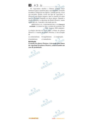 83                D
   Os vaga-lumes machos e fêmeas emitem sinais
luminosos para se atraírem para o acasalamento. O macho
reconhece a fêmea de sua espécie e, atraído por ela, vai ao
seu encontro. Porém, existe um tipo de vaga-lume, o
Photuris, cuja fêmea engana e atrai os machos de outro
tipo, o Photinus, fingindo ser desse gênero. Quando o
macho Photinus se aproxima da fêmea Photuris, muito
maior que ele, é atacado e devorado por ela.
     BERTOLDI, O. G.; VASCONCELLOS, J. R. Ciência &
 sociedade: a aventura da vida, a aventura da tecnologia. São
                           Paulo: Scipione, 2000 (adaptado).
A relação descrita no texto, entre a fêmea do gênero
Photuris e o macho do gênero Photinus, é um exemplo
de
a) comensalismo. b) inquilinismo. c) cooperação.
d) predatismo.     e) mutualismo.
Resolução
O macho do gênero Photinus é devorado pela fêmea
do vaga-lume do género Photuris, caracterizando um
caso de predatismo.




                                       ENEM – OUTUBRO/2011
 