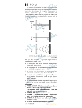 84                A
   Ao diminuir o tamanho de um orifício atravessado por
um feixe de luz, passa menos luz por intervalo de tempo,
e próximo da situação de completo fechamento do
orifício, verifica-se que a luz apresenta um
comportamento como o ilustrado nas figuras. Sabe-se que
o som, dentro de suas particularidades, também pode se
comportar dessa forma.




       FIOLHAIS, G. Física divertida. Brasília: UnB, 2000
                                               (adaptado).
Em qual das situações a seguir está representado o
fenômeno descrito no texto?
a) Ao se esconder atrás de um muro, um menino ouve a
   conversa de seus colegas.
b) Ao gritar diante de um desfiladeiro, uma pessoa ouve
   a repetição do seu próprio grito.
c) Ao encostar o ouvido no chão, um homem percebe o
   som de uma locomotiva antes de ouvi-lo pelo ar.
d) Ao ouvir uma ambulância se aproximando, uma
   pessoa percebe o som mais agudo do que quando
   aquela se afasta.
e) Ao emitir uma nota musical muito aguda, uma cantora
   de ópera faz com que uma taça de cristal se despedace.
Resolução
a) VERDADEIRA. O fenômeno descrito nas figuras
   traduz a difração da luz em uma fenda.
   Atrás de um muro, um menino ouve o som por
   difração nos contornos do muro.
b) FALSA. O fenômeno descrito é o eco.
c) FALSA. O fenômeno em questão é a diferença
   entre as velocidades do som no ar e no solo.
d) FALSA. O fenômeno em estudo é o Efeito
   Doppler-Fizeau.
e) FALSA. O fenômeno citado é a ressonância.
                                     ENEM – OUTUBRO/2011
 