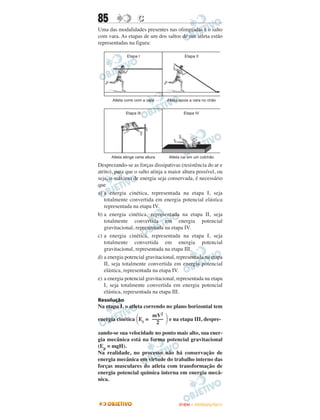 85                 C
Uma das modalidades presentes nas olimpíadas é o salto
com vara. As etapas de um dos saltos de um atleta estão
representadas na figura:




Desprezando-se as forças dissipativas (resistência do ar e
atrito), para que o salto atinja a maior altura possível, ou
seja, o máximo de energia seja conservada, é necessário
que
a) a energia cinética, representada na etapa I, seja
   totalmente convertida em energia potencial elástica
   representada na etapa IV.
b) a energia cinética, representada na etapa II, seja
   totalmente convertida em energia potencial
   gravitacional, representada na etapa IV.
c) a energia cinética, representada na etapa I, seja
   totalmente convertida em energia potencial
   gravitacional, representada na etapa III.
d) a energia potencial gravitacional, representada na etapa
   II, seja totalmente convertida em energia potencial
   elástica, representada na etapa IV.
e) a energia potencial gravitacional, representada na etapa
   I, seja totalmente convertida em energia potencial
   elástica, representada na etapa III.
Resolução
Na etapa I, o atleta correndo no plano horizontal tem

                  ΂             ΃ e na etapa III, despre-
                      mV2
energia cinética Ec = ––––
                        2
zando-se sua velocidade no ponto mais alto, sua ener-
gia mecânica está na forma potencial gravitacional
(Ep = mgH).
Na realidade, no processo não há conservação de
energia mecânica em virtude do trabalho interno das
forças musculares do atleta com transformação de
energia potencial química interna em energia mecâ-
nica.



                                       ENEM – OUTUBRO/2011
 