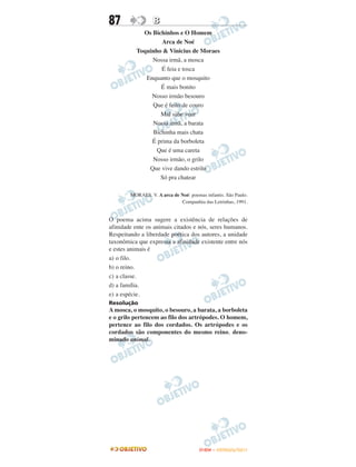 87                B
            Os Bichinhos e O Homem
                   Arca de Noé
          Toquinho & Vinicius de Moraes
               Nossa irmã, a mosca
                   É feia e tosca
             Enquanto que o mosquito
                  É mais bonito
               Nosso irmão besouro
               Que é feito de couro
                  Mal sabe voar
               Nossa irmã, a barata
               Bichinha mais chata
               É prima da borboleta
                 Que é uma careta
               Nosso irmão, o grilo
              Que vive dando estrilo
                  Só pra chatear

        MORAES. V. A arca de Noé: poemas infantis. São Paulo.
                             Companhia das Letrinhas, 1991.


O poema acima sugere a existência de relações de
afinidade ente os animais citados e nós, seres humanos.
Respeitando a liberdade poética dos autores, a unidade
taxonômica que expressa a afinidade existente entre nós
e estes animais é
a) o filo.
b) o reino.
c) a classe.
d) a família.
e) a espécie.
Resolução
A mosca, o mosquito, o besouro, a barata, a borboleta
e o grilo pertencem ao filo dos artrópodes. O homem,
pertence ao filo dos cordados. Os artrópodes e os
cordados são componentes do mesmo reino, deno-
minado animal.




                                       ENEM – OUTUBRO/2011
 