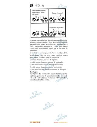 89                A




De acordo com o relatório “A grande sombra da pecuária”
(Livestock’s Long Shadow), feito pela Organização das
Nações Unidas para a Agricultura e a Alimentação, o
gado é responsável por cerca de 18% do aquecimento
global, uma contribuição maior que a do setor de
transportes.
Disponível em: www.conpet.gov.br. Acesso em: 22 jun. 2010.
A criação de gado em larga escala contribui para o
aquecimento global por meio da emissão de
a) metano durante o processo de digestão.
b) óxido nitroso durante o processo de ruminação.
c) clorofluorcabono durante o transporte de carne.
d) óxido nitroso durante o processo respiratório.
e) dióxido de enxofre durante o consumo de pastagens.
Resolução
Na digestão dos ruminantes atuam bactérias meta-
nogênicas, geradoras do gás metano, um dos responsá-
veis pela retenção das radiações infravermelhas,
causadoras do efeito estufa.




                                     ENEM – OUTUBRO/2011
 