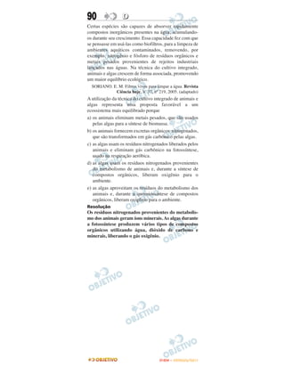 90                D
Certas espécies são capazes de absorver rapidamente
compostos inorgânicos presentes na água, acumulando-
os durante seu crescimento. Essa capacidade fez com que
se pensasse em usá-las como biofiltros, para a limpeza de
ambientes aquáticos contaminados, removendo, por
exemplo, nitrogênio e fósforo de resíduos orgânicos e
metais pesados provenientes de rejeitos industriais
lançados nas águas. Na técnica do cultivo integrado,
animais e algas crescem de forma associada, promovendo
um maior equilíbrio ecológico.
  SORIANO. E. M. Filtros vivos para limpar a água. Revista
            Ciência hoje. V. 37, nº 219, 2005. (adaptado)
A utilização da técnica do cultivo integrado de animais e
algas representa uma proposta favorável a um
ecossistema mais equilibrado porque
a) os animais eliminam metais pesados, que são usados
   pelas algas para a síntese de biomassa.
b) os animais fornecem excretas orgânicos nitrogenados,
   que são transformados em gás carbônico pelas algas.
c) as algas usam os resíduos nitrogenados liberados pelos
   animais e eliminam gás carbônico na fotossíntese,
   usado na respiração aeróbica.
d) as algas usam os resíduos nitrogenados provenientes
   do metabolismo de animais e, durante a síntese de
   compostos orgânicos, liberam oxigênio para o
   ambiente.
e) as algas aproveitam os resíduos do metabolismo dos
   animais e, durante a quomiossíntese de compostos
   orgânicos, liberam oxigênio para o ambiente.
Resolução
Os resíduos nitrogenados provenientes do metabolis-
mo dos animais geram íons minerais. As algas durante
a fotossíntese produzem vários tipos de compostos
orgânicos utilizando água, dióxido de carbono e
minerais, liberando o gás oxigênio.




                                     ENEM – OUTUBRO/2011
 