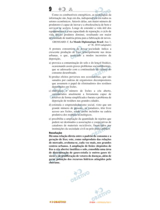 9                 A
   Como os combustíveis energéticos, as tecnologias da
informação são, hoje em dia, indispensáveis em todos os
setores econômicos. Através delas, um maior número de
produtores é capaz de inovar e a obsolescência de bens e
serviços se acelera. Longe de estender a vida útil dos
equipamentos e a sua capacidade de reparação, o ciclo de
vida desses produtos diminui, resultando em maior
necessidade de matéria-prima para a fabricação de novos.
    GROSSARD. C. Le Monde Diplomatique Brasil. Ano 3,
                               n.o 36. 2010 (adaptado)
A postura consumista de nossa sociedade indica a
crescente produção de lixo, principalmente nas áreas
urbanas, o que, associado a modos incorretos de
deposição,
a) provoca a contaminação do solo e do lençol freático,
   ocasionando assim graves problemas socioambientais,
   que se adensarão com a continuidade da cultura do
   consumo desenfreado.
b) produz efeitos perversos nos ecossistemas, que são
   sanados por cadeias de organismos decompositores
   que assumem o papel de eliminadores dos resíduos
   depositados em lixões.
c) multiplica o número de lixões a céu aberto,
   considerados atualmente a ferramenta capaz de
   resolver de forma simplificada e barata o problema de
   deposição de resíduos nas grandes cidades.
d) estimula o empreendedorismo social, visto que um
   grande número de pessoas, os catadores, têm livre
   acesso aos lixões, sendo assim incluídos na cadeia
   produtiva dos resíduos tecnológicos.
e) possibilita a ampliação da quantidade de rejeitos que
   podem ser destinados a associações e cooperativas de
   catadores de materiais recicláveis, financiados por
   instituições da sociedade civil ou pelo poder público.
Resolução
Há uma relação direta entre o padrão de consumo e a
geração de lixo; este, como subproduto das relações
de mercado, avoluma-se, cada vez mais, nos grandes
centros urbanos. A ampliação de lixões (depósitos de
lixo a céu aberto) inutiliza o solo, consolida uma área
de disseminação de gases-estufa (e outros gases tó-
xicos) e de proliferação de vetores de doenças, além de
gerar poluição dos recursos hídricos atingidos pelo
chorume.




                                     ENEM – OUTUBRO/2011
 