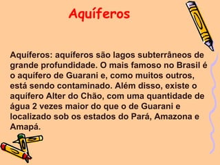 Aquíferos

Aquíferos: aquíferos são lagos subterrâneos de
grande profundidade. O mais famoso no Brasil é
o aquífero de Guarani e, como muitos outros,
está sendo contaminado. Além disso, existe o
aquífero Alter do Chão, com uma quantidade de
água 2 vezes maior do que o de Guarani e
localizado sob os estados do Pará, Amazona e
Amapá.
 