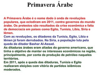 Primavera Árabe

A Primavera Árabe é o nome dado à onda de revoluções
populares, que eclodiram em 2011, contra governos do mundo
árabe. Os protestos são resultados da crise econômica e falta
de democracia em países como Egito, Tunísia, Líbia, Síria e
Iêmen.
Com as revoluções, os ditadores da Tunísia, Egito, Líbia e
Iêmen já foram derrubados. Na Síria, a população luta pela
queda do ditador Bashar Al-Assad.
As ditaduras árabes eram aliadas do governo americano, que
tinha o objetivo de manter os interesses econômicos na região,
principalmente, por conta da produção de petróleo naqueles
territórios.
Em 2011, após a queda das ditaduras, Tunísia e Egito
realizaram eleições com vitória de partidos islâmicos
moderados.
 