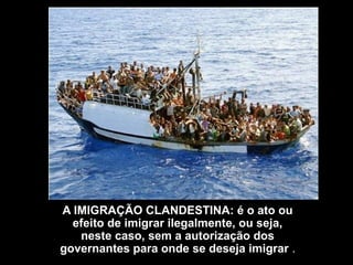 A IMIGRAÇÃO CLANDESTINA: é o ato ou
  efeito de imigrar ilegalmente, ou seja,
   neste caso, sem a autorização dos
governantes para onde se deseja imigrar .
 