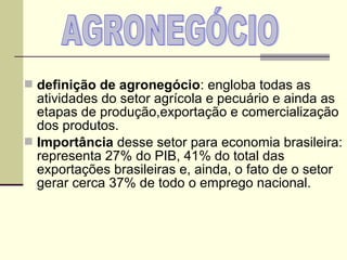  definição de agronegócio: engloba todas as
  atividades do setor agrícola e pecuário e ainda as
  etapas de produção,exportação e comercialização
  dos produtos.
 Importância desse setor para economia brasileira:
  representa 27% do PIB, 41% do total das
  exportações brasileiras e, ainda, o fato de o setor
  gerar cerca 37% de todo o emprego nacional.
 