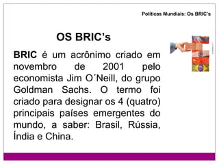 Políticas Mundiais: Os BRIC’s




         OS BRIC’s
BRIC é um acrônimo criado em
novembro       de   2001     pelo
economista Jim O´Neill, do grupo
Goldman Sachs. O termo foi
criado para designar os 4 (quatro)
principais países emergentes do
mundo, a saber: Brasil, Rússia,
Índia e China.
 
