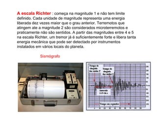 A escala Richter : começa na magnitude 1 e não tem limite
definido. Cada unidade de magnitude representa uma energia
liberada dez vezes maior que o grau anterior. Terremotos que
atingem ate a magnitude 2 são considerados microterremotos e
praticamente não são sentidos. A partir das magnitudes entre 4 e 5
na escala Richter, um tremor já é suficientemente forte e libera tanta
energia mecânica que pode ser detectado por instrumentos
instalados em vários locais do planeta.

             Sismógrafo
 